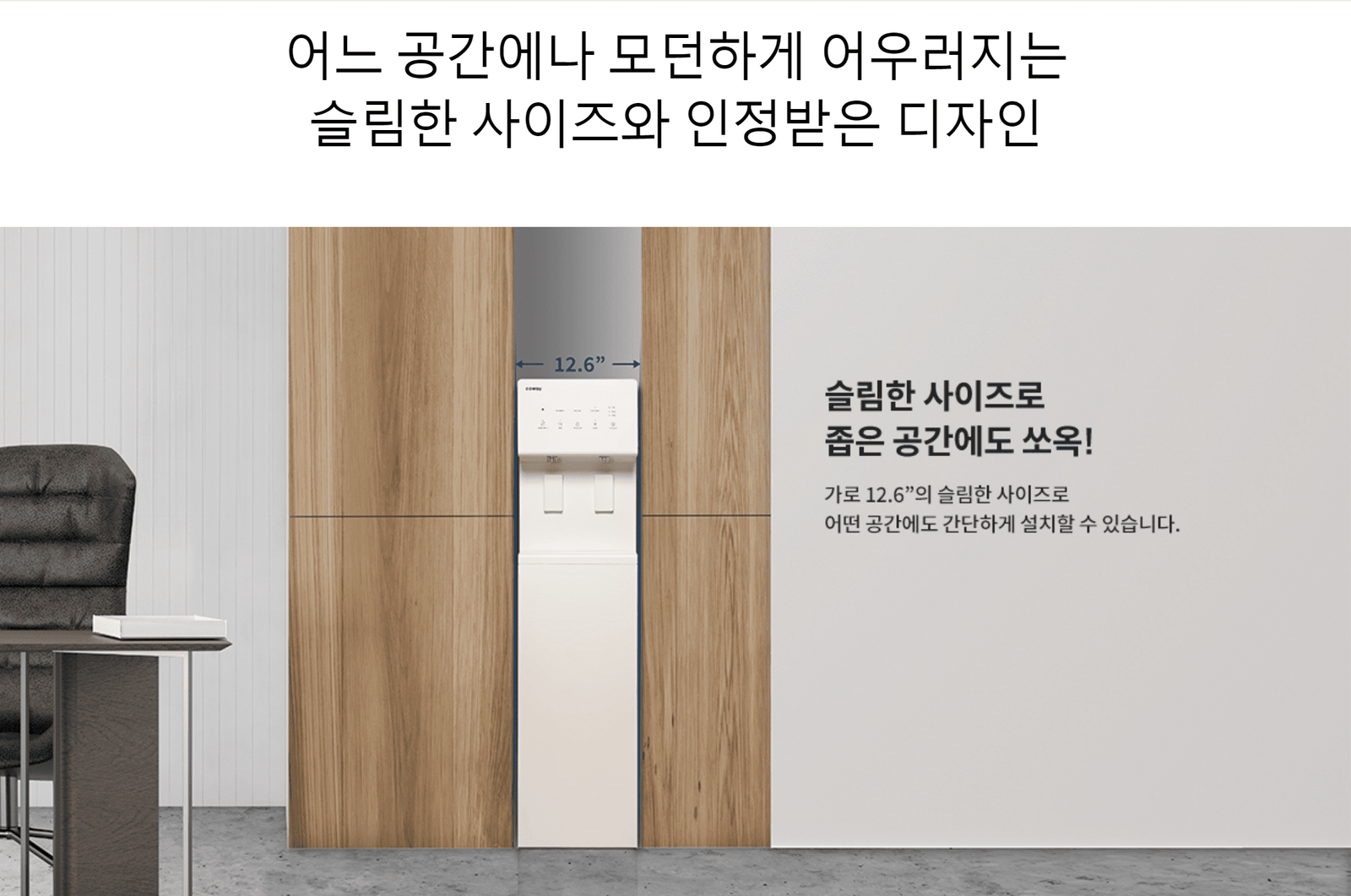 가로 12.6"의 슬림한 사이즈로 어떤 공간에도 간단하게 설치할 수 있는 코웨이 정수기